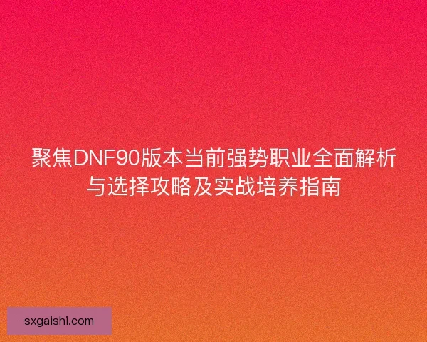 聚焦DNF90版本当前强势职业全面解析与选择攻略及实战培养指南
