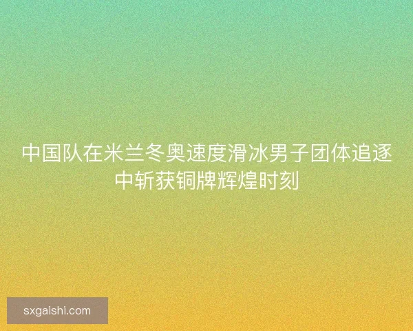 中国队在米兰冬奥速度滑冰男子团体追逐中斩获铜牌辉煌时刻