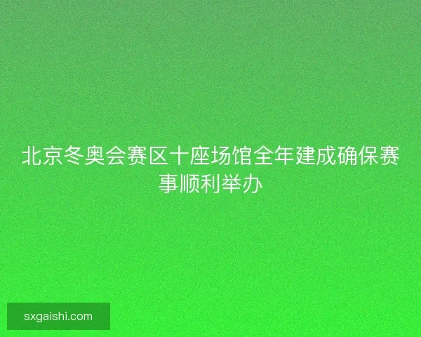 北京冬奥会赛区十座场馆全年建成确保赛事顺利举办
